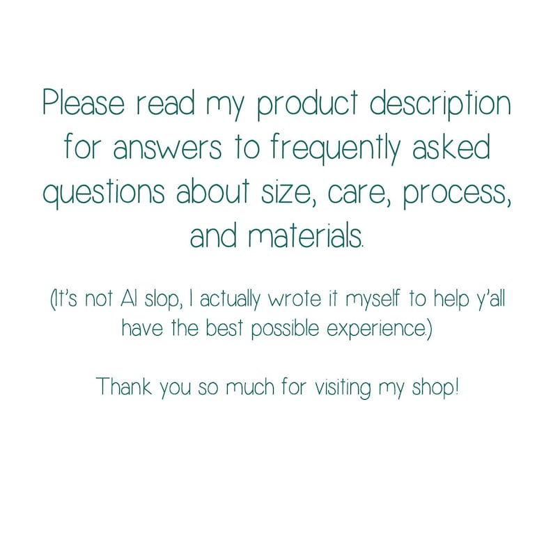 May include: White background with teal text. The text reads: "Please read my product description for answers to frequently asked questions about size, care, process, and materials." Additional text: "Thank you so much for visiting my shop!"