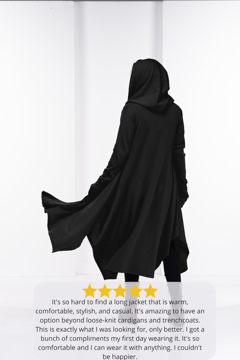 May include: A black hooded long jacket with a flowing design. The jacket is warm, comfortable, stylish, and casual. It's so hard to find a long jacket that is warm, comfortable, stylish, and casual. It's amazing to have an option beyond loose-knit cardigans and trenchcoats. This is exactly what I was looking for, only better. I got a bunch of compliments my first day wearing it. It's so comfortable and I can wear it with anything. I couldn't be happier.