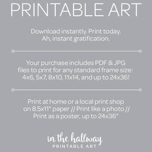 May include: Printable art download with text that says "Printable Art" and "in the hallway Printable Art". The text also says "Download instantly. Print today. Ah, instant gratification." and "Your purchase includes PDF & JPG files to print for any standard frame size: 4x6, 5x7, 8x10, 11x14, and up to 24x36!" and "Print at home or a local print shop on 8.5x11" paper // Print like a photo // Print as a poster, up to 24x36""