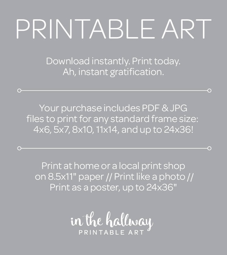 May include: Printable art download with text that says "Printable Art" and "in the hallway Printable Art". The text also says "Download instantly. Print today. Ah, instant gratification." and "Your purchase includes PDF & JPG files to print for any standard frame size: 4x6, 5x7, 8x10, 11x14, and up to 24x36!" and "Print at home or a local print shop on 8.5x11" paper // Print like a photo // Print as a poster, up to 24x36""