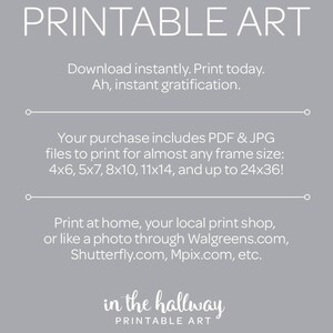 May include: Printable art download with text that says "Printable Art" and "in the hallway Printable Art". The text says "Download instantly. Print today. Ah, instant gratification." and "Your purchase includes PDF & JPG files to print for almost any frame size: 4x6, 5x7, 8x10, 11x14, and up to 24x36!" and "Print at home, your local print shop, or like a photo through Walgreens.com, Shutterfly.com, Mpix.com, etc."