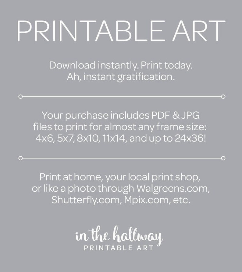 May include: Printable art download with text that says "Printable Art" and "in the hallway Printable Art". The text says "Download instantly. Print today. Ah, instant gratification." and "Your purchase includes PDF & JPG files to print for almost any frame size: 4x6, 5x7, 8x10, 11x14, and up to 24x36!" and "Print at home, your local print shop, or like a photo through Walgreens.com, Shutterfly.com, Mpix.com, etc."
