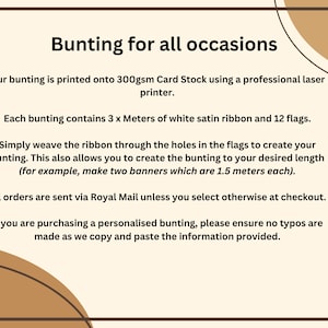 May include: Text on a white background explaining how to make bunting. The text says "Bunting for all occasions."  "Our bunting is printed onto 300gsm Card Stock using a professional laser printer."  "Each bunting contains 3 x Meters of white satin ribbon and 12 flags."  "Simply weave the ribbon through the holes in the flags to create your bunting. This also allows you to create the bunting to your desired length (for example, make two banners which are 1.5 meters each)."  "All orders are sent via Royal Mail unless you select otherwise at checkout."  "If you are purchasing a personalised bunting, please ensure no typos are made as we copy and paste the information provided."