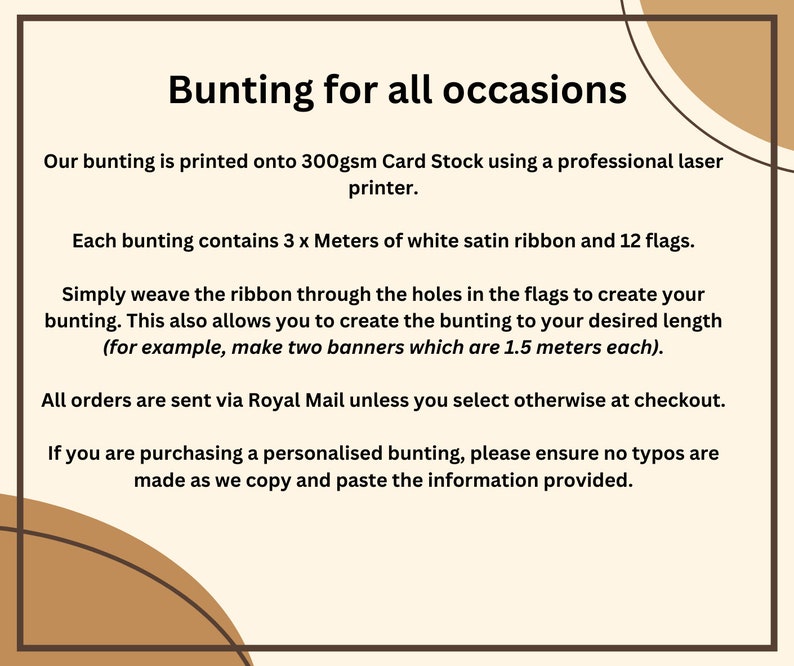 May include: Text on a white background explaining how to make bunting. The text says "Bunting for all occasions."  "Our bunting is printed onto 300gsm Card Stock using a professional laser printer."  "Each bunting contains 3 x Meters of white satin ribbon and 12 flags."  "Simply weave the ribbon through the holes in the flags to create your bunting. This also allows you to create the bunting to your desired length (for example, make two banners which are 1.5 meters each)."  "All orders are sent via Royal Mail unless you select otherwise at checkout."  "If you are purchasing a personalised bunting, please ensure no typos are made as we copy and paste the information provided."