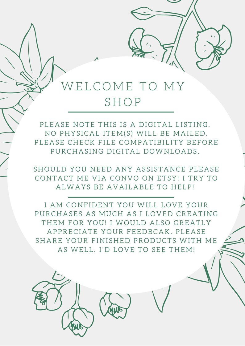 Puede incluir: Un c&iacute;rculo blanco con bordes florales verdes y el texto "WELCOME TO MY SHOP" en la parte superior. El texto debajo dice "PLEASE NOTE THIS IS A DIGITAL LISTING. NO PHYSICAL ITEM(S) WILL BE MAILED. PLEASE CHECK FILE COMPATIBILITY BEFORE PURCHASING DIGITAL DOWNLOADS. SHOULD YOU NEED ANY ASSISTANCE PLEASE CONTACT ME VIA CONVO ON ETSY! I TRY TO ALWAYS BE AVAILABLE TO HELP! I AM CONFIDENT YOU WILL LOVE YOUR PURCHASES AS MUCH AS I LOVED CREATING THEM FOR YOU! I WOULD ALSO GREATLY APPRECIATE YOUR FEEDBACK. PLEASE SHARE YOUR FINISHED PRODUCTS WITH ME AS WELL. I'D LOVE TO SEE THEM!"