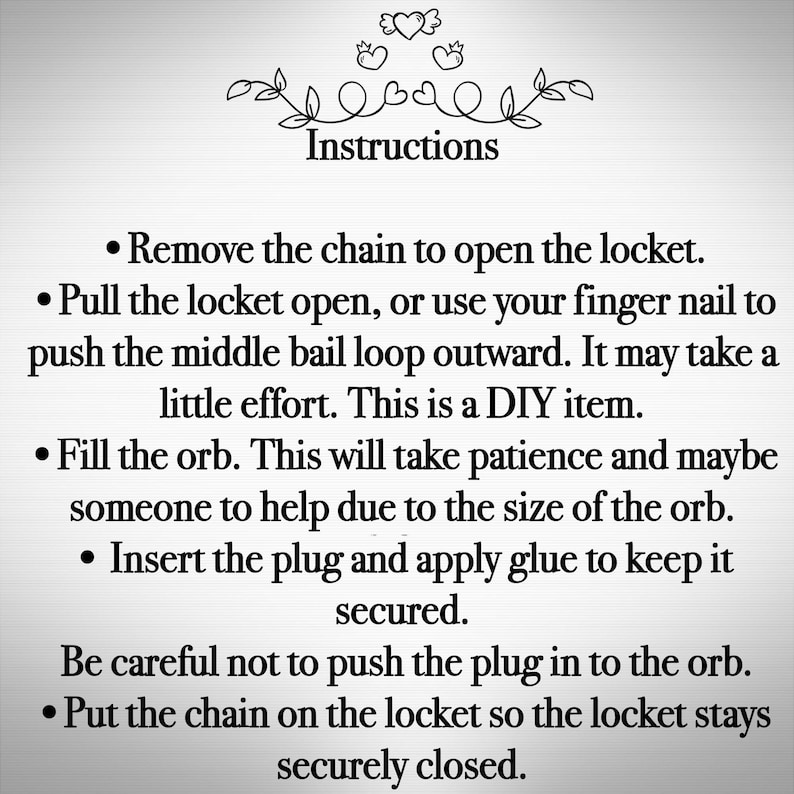May include: Instructions for filling a locket orb with a small object. The instructions include removing the chain, opening the locket, filling the orb, inserting a plug, and securing the plug with glue. The instructions also advise to be careful not to push the plug into the orb and to put the chain back on the locket.