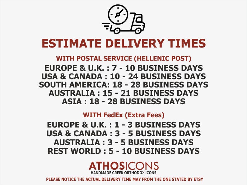 May include: Estimate delivery times for handmade Greek Orthodox icons using Hellenic Post or FedEx.  Europe & U.K.: 7-10 business days, USA & Canada: 10-24 business days, South America: 18-28 business days, Australia: 15-21 business days, Asia: 18-28 business days.  FedEx shipping is available for an extra fee.