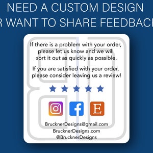 May include: A white card with a blue background and the text "NEED A CUSTOM DESIGN OR WANT TO SHARE FEEDBACK?"  The card has a speech bubble with the text "If there is a problem with your order, please let us know and we will sort it out as quickly as possible. If you are satisfied with your order, please consider leaving us a review!"  The card also has five stars, an Instagram icon, a Facebook icon, an Etsy icon, and the text "BrucknerDesigns@gmail.com, BrucknerDesigns.com, @BrucknerDesigns".