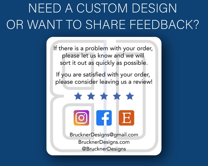 May include: A white card with a blue background and the text "NEED A CUSTOM DESIGN OR WANT TO SHARE FEEDBACK?"  The card has a speech bubble with the text "If there is a problem with your order, please let us know and we will sort it out as quickly as possible. If you are satisfied with your order, please consider leaving us a review!"  The card also has five stars, an Instagram icon, a Facebook icon, an Etsy icon, and the text "BrucknerDesigns@gmail.com, BrucknerDesigns.com, @BrucknerDesigns".