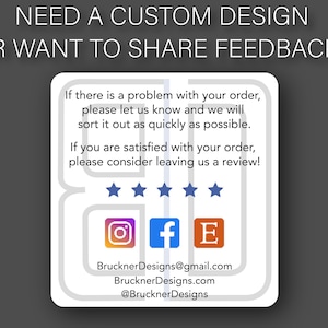 Puede incluir: Una tarjeta blanca con texto gris y un borde gris. El texto dice "NEED A CUSTOM DESIGN OR WANT TO SHARE FEEDBACK?"  La tarjeta tambi&eacute;n incluye el texto "If there is a problem with your order, please let us know and we will sort it out as quickly as possible. If you are satisfied with your order, please consider leaving us a review!"  Se muestran cinco estrellas debajo del texto.  La tarjeta tambi&eacute;n incluye iconos para Instagram, Facebook y Etsy.  El texto "BrucknerDesigns@gmail.com", "BrucknerDesigns.com", y "@BrucknerDesigns" tambi&eacute;n est&aacute; incluido.
