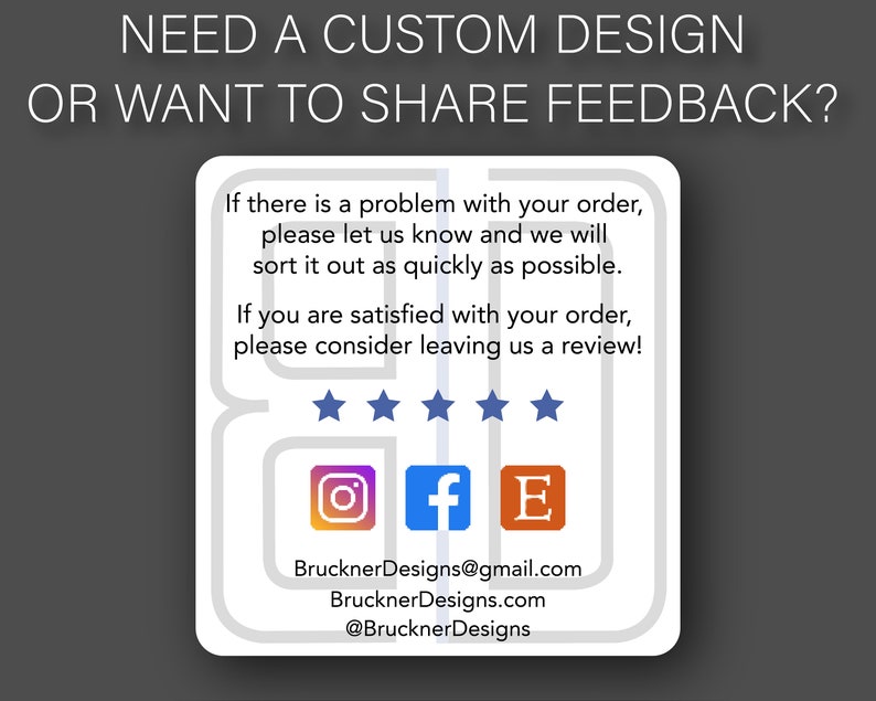 Puede incluir: Una tarjeta blanca con texto gris y un borde gris. El texto dice "NEED A CUSTOM DESIGN OR WANT TO SHARE FEEDBACK?"  La tarjeta tambi&eacute;n incluye el texto "If there is a problem with your order, please let us know and we will sort it out as quickly as possible. If you are satisfied with your order, please consider leaving us a review!"  Se muestran cinco estrellas debajo del texto.  La tarjeta tambi&eacute;n incluye iconos para Instagram, Facebook y Etsy.  El texto "BrucknerDesigns@gmail.com", "BrucknerDesigns.com", y "@BrucknerDesigns" tambi&eacute;n est&aacute; incluido.