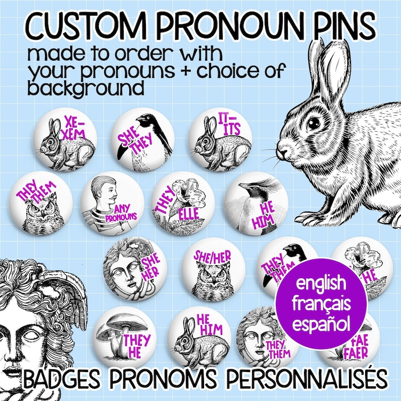 May include: A collection of custom pronoun pins featuring various designs, including animals, flowers, and geometric shapes. The pins are made to order and can be personalized with your choice of pronouns and background. The text on the pins reads "Custom Pronoun Pins", "Made to order with your pronouns + choice of background", "English, Fran&ccedil;ais, Espa&ntilde;ol", "Badges Pronoms Personnalis&eacute;s", "Xe/Xem", "It/Its", "They/Them", "She/They", "They/Elle", "She/Her", "He/Him", "Any Pronouns", "They/Them", "She/Her", "He/Him", "They/He", "Fa&eacute;/Faer".