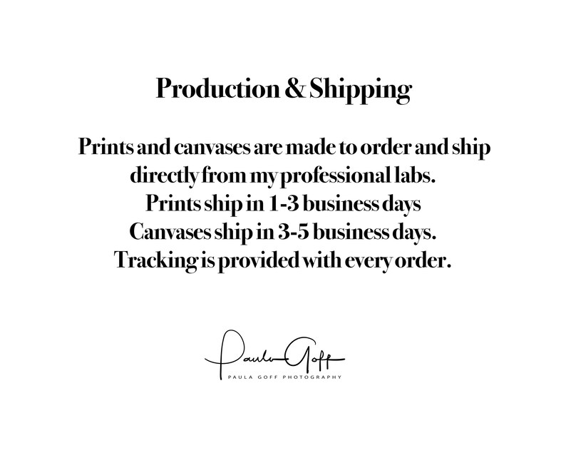 May include: Text on a white background that reads "Production & Shipping" followed by information about how prints and canvases are made to order and shipped directly from the artist's professional labs. The text also states that prints ship in 1-3 business days and canvases ship in 3-5 business days. The text concludes by stating that tracking is provided with every order. The text is followed by the artist's signature, "Paula Goff", and the words "Paula Goff Photography".
