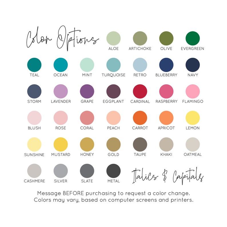 May include: A colour chart with 24 different colour swatches. Each swatch is labelled with a colour name. The colour names include: Aloe, Artichoke, Olive, Evergreen, Teal, Ocean, Mint, Turquoise, Retro, Blueberry, Navy, Storm, Lavender, Grape, Eggplant, Cardinal, Raspberry, Flamingo, Blush, Rose, Coral, Peach, Carrot, Apricot, Lemon, Sunshine, Mustard, Honey, Gold, Taupe, Khaki, Oatmeal, Cashmere, Silver, Slate, Metal. The text "Italics & Capitals" is written in cursive at the bottom of the chart. The text "Message BEFORE purchasing to request a colour change. Colours may vary, based on computer screens and printers." is written below the colour chart.