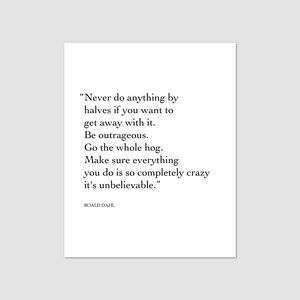 May include: A black and white typography print with a quote by Roald Dahl: "Never do anything by halves if you want to get away with it. Be outrageous. Go the whole hog. Make sure everything you do is so completely crazy it's unbelievable."
