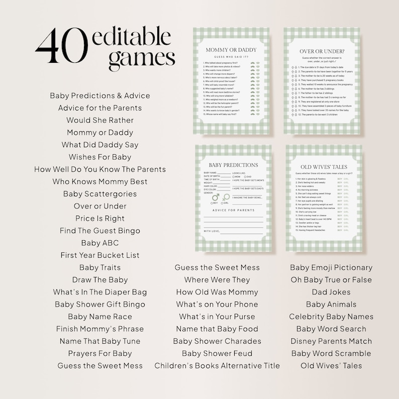 May include: A printable set of 40 baby shower games with a green and white gingham pattern. The games include "Mommy or Daddy", "Over or Under", "Baby Predictions", "Old Wives' Tales", "Guess the Sweet Mess", "Where Were They", "How Old Was Mommy", "What's on Your Phone", "What's in Your Purse", "Name that Baby Food", "Baby Shower Charades", "Baby Shower Feud", "Children's Books Alternative Title", "Baby Emoji Pictionary", "Oh Baby True or False", "Dad Jokes", "Baby Animals", "Celebrity Baby Names", "Baby Word Search", "Disney Parents Match", "Baby Word Scramble", and "Old Wives' Tales".