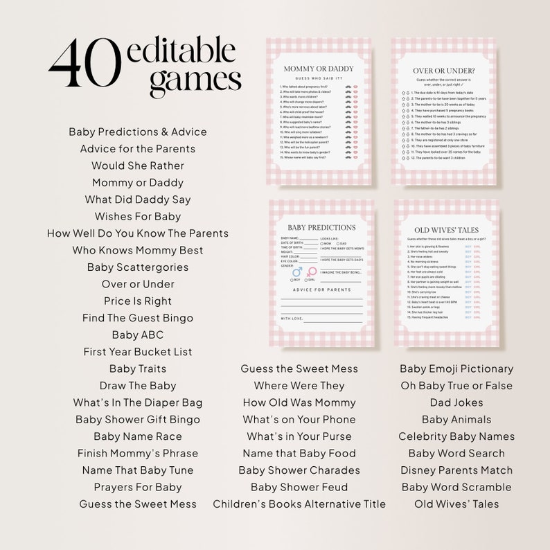 Puede incluir: Una lista de juegos de baby shower imprimible a cuadros rosa y blanco con 40 ideas de juegos diferentes. Los juegos incluyen "Predicciones y consejos para beb&eacute;s", "Consejos para los padres", "&iquest;Preferir&iacute;as?", "Mam&aacute; o Pap&aacute;", "Qu&eacute; dijo Pap&aacute;", "Deseos para el beb&eacute;", "Qu&eacute; tan bien conoces a los padres", "&iquest;Qui&eacute;n conoce mejor a Mam&aacute;?", "Categor&iacute;as de beb&eacute;s", "M&aacute;s o menos", "El precio es correcto", "Encuentra el bingo de los invitados", "Beb&eacute; ABC", "Lista de cubos del primer a&ntilde;o", "Rasgos del beb&eacute;", "Dibuja al beb&eacute;", "Qu&eacute; hay en la bolsa de pa&ntilde;ales", "Bingo de regalos de baby shower", "Carrera de nombres de beb&eacute;s", "Termina la frase de Mam&aacute;", "Nombra esa melod&iacute;a de beb&eacute;", "Oraciones para el beb&eacute;", "Adivina el l&iacute;o dulce", "Adivina el l&iacute;o dulce", "&iquest;D&oacute;nde estaban?", "&iquest;Qu&eacute; edad ten&iacute;a Mam&aacute;?", "Qu&eacute; hay en tu tel&eacute;fono", "Qu&eacute; hay en tu bolso", "Nombra esa comida para beb&eacute;s", "Charadas de baby shower", "Pelea de baby shower", "T&iacute;tulo alternativo de libros para ni&ntilde;os", "Pictionary de emojis de beb&eacute;", "Oh beb&eacute;, verdadero o falso", "Chiste de pap&aacute;", "Animales beb&eacute;s", "Nombres de beb&eacute;s famosos", "B&uacute;squeda de palabras de beb&eacute;", "Coincidencia de padres de Disney", "Desorden de palabras de beb&eacute;", "Cuentos de viejas".