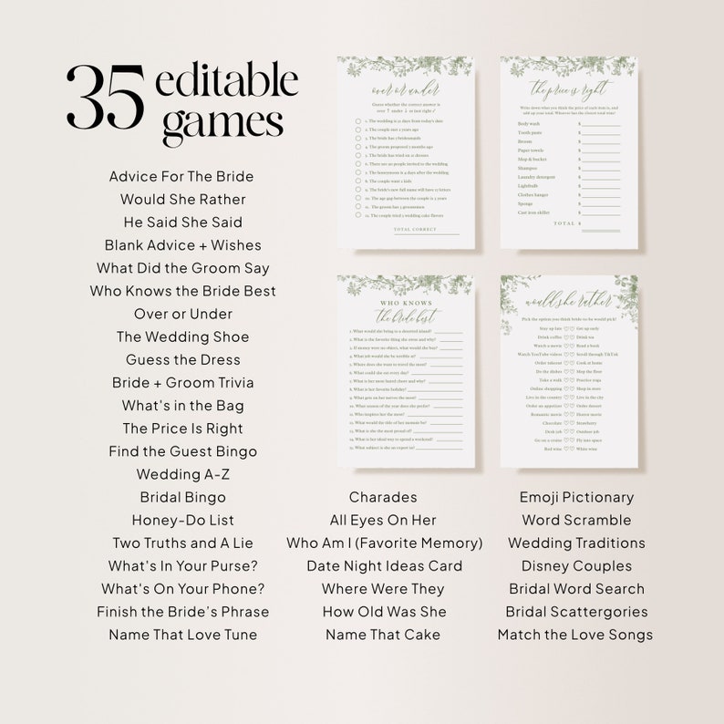May include: A printable set of 35 editable wedding games for a bridal shower or bachelorette party. The games include "Advice for the Bride", "Would She Rather", "He Said She Said", "Blank Advice + Wishes", "What Did the Groom Say", "Who Knows the Bride Best", "Over or Under", "The Wedding Shoe", "Guess the Dress", "Bride + Groom Trivia", "What's in the Bag", "The Price is Right", "Find the Guest Bingo", "Wedding A-Z", "Bridal Bingo", "Honey-Do List", "Two Truths and a Lie", "What's in Your Purse?", "What's on Your Phone?", "Finish the Bride's Phrase", "Name That Love Tune", "Charades", "All Eyes on Her", "Who Am I (Favorite Memory)", "Date Night Ideas Card", "Where Were They", "How Old Was She", "Name That Cake", "Emoji Pictionary", "Word Scramble", "Wedding Traditions", "Disney Couples", "Bridal Word Search", "Bridal Scattergories", and "Match the Love Songs".