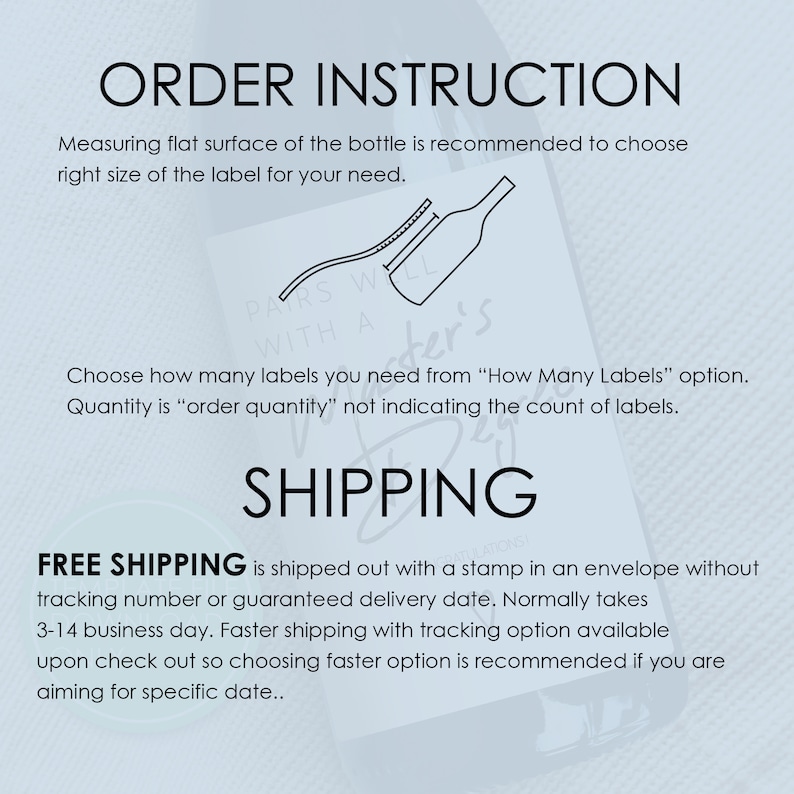 May include: Order instructions for custom labels. Measuring flat surface of the bottle is recommended to choose the right size of the label. Choose how many labels you need from "How Many Labels" option. Quantity is "order quantity" not indicating the count of labels. Free shipping is shipped out with a stamp in an envelope without tracking number or guaranteed delivery date. Normally takes 3-14 business day. Faster shipping with tracking option available upon check out so choosing faster option is recommended if you are aiming for specific date.