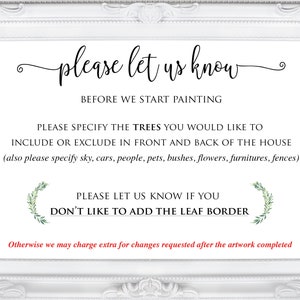 May include: White framed sign with the text "please let us know" and "BEFORE WE START PAINTING". The sign also includes the text "PLEASE SPECIFY THE TREES YOU WOULD LIKE TO INCLUDE OR EXCLUDE IN FRONT AND BACK OF THE HOUSE (also please specify sky, cars, people, pets, bushes, flowers, furniture, fences)" and "PLEASE LET US KNOW IF YOU DON'T LIKE TO ADD THE LEAF BORDER". The sign also includes the text "Otherwise we may charge extra for changes requested after the artwork completed".