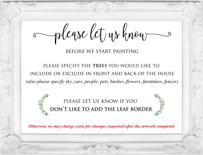 May include: White framed sign with the text "please let us know" and "BEFORE WE START PAINTING". The sign also includes the text "PLEASE SPECIFY THE TREES YOU WOULD LIKE TO INCLUDE OR EXCLUDE IN FRONT AND BACK OF THE HOUSE (also please specify sky, cars, people, pets, bushes, flowers, furniture, fences)" and "PLEASE LET US KNOW IF YOU DON'T LIKE TO ADD THE LEAF BORDER". The sign also includes the text "Otherwise we may charge extra for changes requested after the artwork completed".