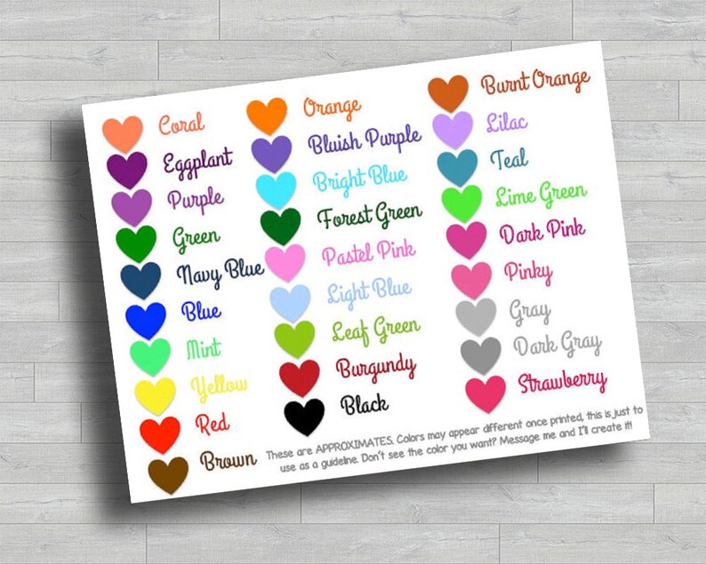 May include: A chart of heart-shaped color swatches with the names of each color written below. The colors include coral, orange, burnt orange, eggplant, bluish purple, lilac, purple, bright blue, teal, green, forest green, lime green, navy blue, pastel pink, dark pink, blue, light blue, pinky, mint, leaf green, gray, yellow, burgundy, dark gray, red, black, and strawberry. The text at the bottom of the chart reads: "These are APPROXIMATES. Colors may appear different once printed, this is just to use as a guideline. Don't see the color you want? Message me and I'll create it!"
