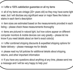 May include: A text-based image with a white background and black text. The text describes a 100% satisfaction guarantee on all items, vintage items, estimated sizes, natural light photography, combined shipping discounts, and expedited shipping options. The text also encourages buyers to read full policies and contact the seller with any questions.