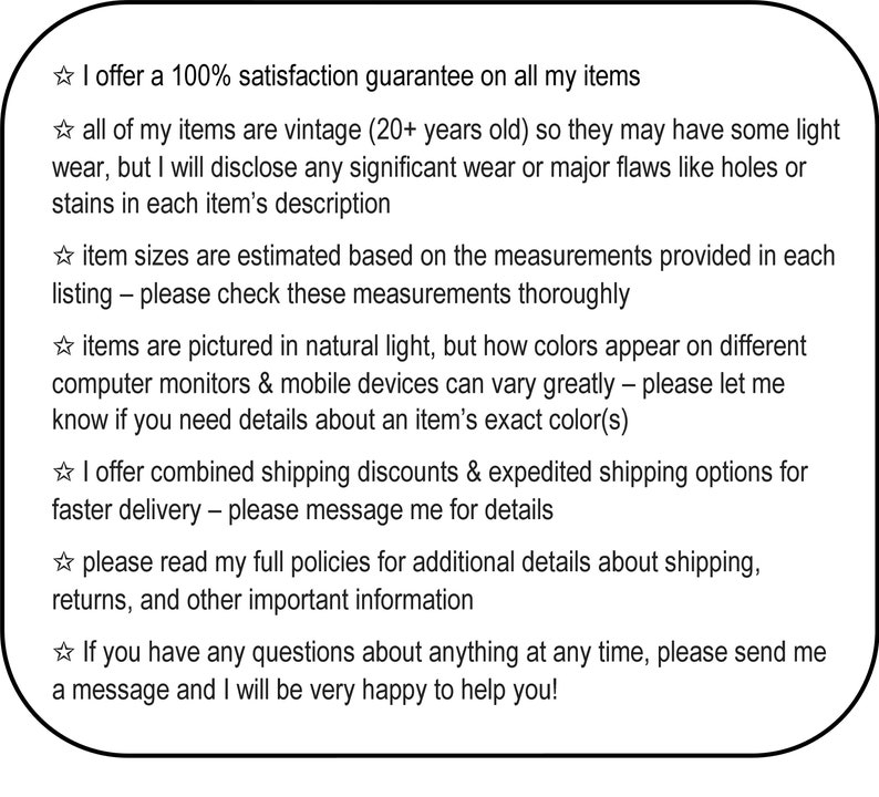 May include: A text-based image with a white background and black text. The text describes a 100% satisfaction guarantee on all items, vintage items, estimated sizes, natural light photography, combined shipping discounts, and expedited shipping options. The text also encourages buyers to read full policies and contact the seller with any questions.
