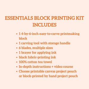May include: Essentials block printing kit includes a 4-by-6-inch easy-to-carve printmaking block, carving tool, blades, brayer, black fabric-printing ink, cotton tea towel, instructions, and project pouch options. The text on the image says "Essentials Block Printing Kit Includes".