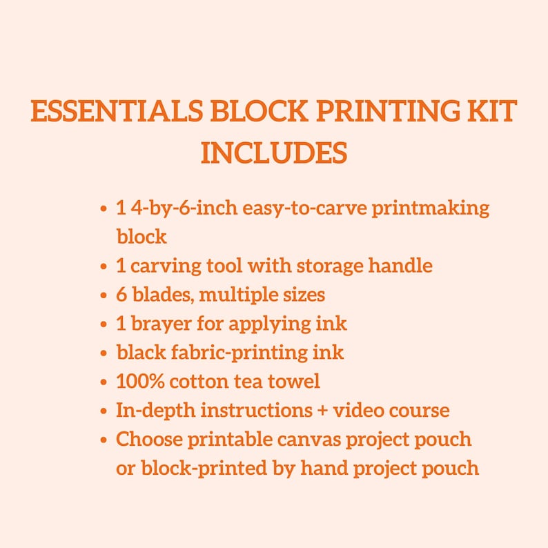 May include: Essentials block printing kit includes a 4-by-6-inch easy-to-carve printmaking block, carving tool, blades, brayer, black fabric-printing ink, cotton tea towel, instructions, and project pouch options. The text on the image says "Essentials Block Printing Kit Includes".