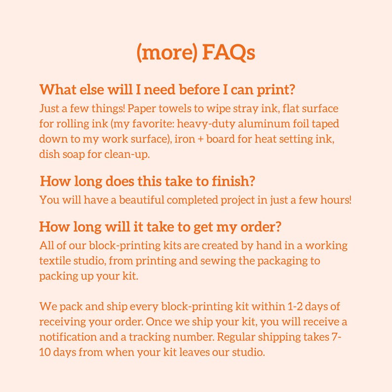 May include: A peach-colored page with the heading "(more) FAQs" and several questions and answers about a block-printing kit. The text describes what is needed before printing, how long it takes to finish, and how long it takes to get the order.