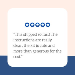 May include: A white rounded rectangle with text and five blue stars. The text reads: "This shipped so fast! The instructions are really clear, the kit is cute and more than generous for the cost."