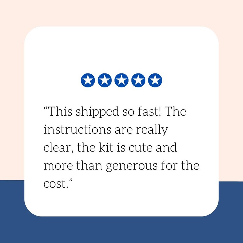 May include: A white rounded rectangle with text and five blue stars. The text reads: "This shipped so fast! The instructions are really clear, the kit is cute and more than generous for the cost."