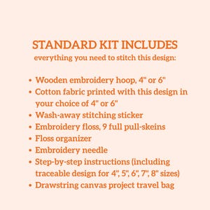 May include: An embroidery kit list on a light background with orange text: STANDARD KIT INCLUDES everything you need to stitch this design: Wooden embroidery hoop, 4" or 6", Cotton fabric, Wash-away stitching sticker, 9 floss skeins, organizer, needle, instructions for 4"-8" sizes, and a drawstring canvas travel bag.