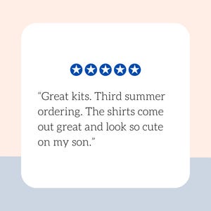 May include: A white rectangular card with a customer review. The review includes five blue stars and text that reads, "Great kits. Third summer ordering. The shirts come out great and look so cute on my son."
