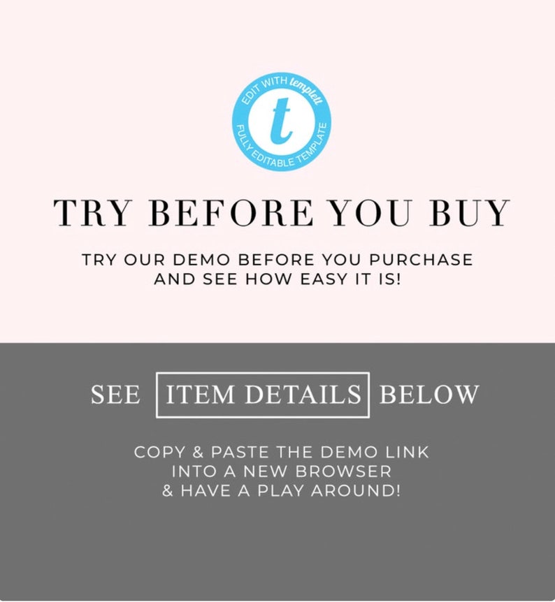 May include: A light pink background with a blue circle containing a white letter "t" and the text "EDIT WITH templed FULLY EDITABLE TEMPLATE". The text "TRY BEFORE YOU BUY" is in black text. Below that is the text "TRY OUR DEMO BEFORE YOU PURCHASE AND SEE HOW EASY IT IS!" in black text. Below that is a gray rectangle with the text "SEE ITEM DETAILS BELOW" in white text. Below that is the text "COPY & PASTE THE DEMO LINK INTO A NEW BROWSER & HAVE A PLAY AROUND!" in white text.