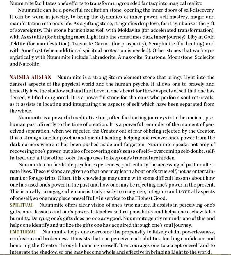 May include: Nuummite is a powerful meditation stone that can help you connect with your inner self and find love. It is a strong storm element stone that brings light into the densest aspects of the physical world and the human psyche. Nuummite is a powerful stone for shamans who perform soul retrievals, as it assists in locating and integrating the aspects of self which have been separated from the whole.