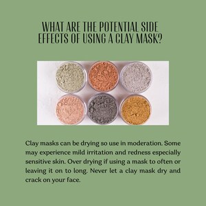 May include: Six circular containers filled with different colored clay powders, including light green, terracotta, light gray, pale pink, dark gray, and mustard yellow. The text reads: WHAT ARE THE POTENTIAL SIDE EFFECTS OF USING A CLAY MASK? Clay masks can be drying so use in moderation. Some may experience mild irritation and redness especially sensitive skin. Over drying if using a mask to often or leaving it on to long. Never let a clay mask dry and crack on your face.