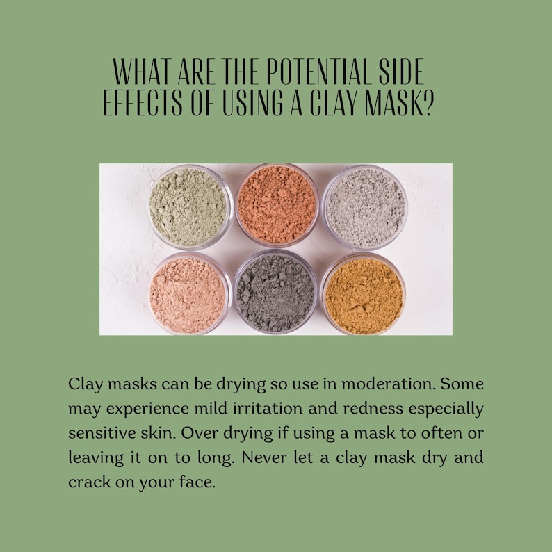 May include: Six circular containers filled with different colored clay powders, including light green, terracotta, light gray, pale pink, dark gray, and mustard yellow. The text reads: WHAT ARE THE POTENTIAL SIDE EFFECTS OF USING A CLAY MASK? Clay masks can be drying so use in moderation. Some may experience mild irritation and redness especially sensitive skin. Over drying if using a mask to often or leaving it on to long. Never let a clay mask dry and crack on your face.