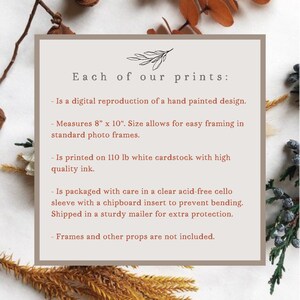 May include: A beige card with brown text describing the details of a print. The text reads "Each of our prints: - Is a digital reproduction of a hand painted design. - Measures 8" x 10". Size allows for easy framing in standard photo frames. - Is printed on 110 lb white cardstock with high quality ink. - Is packaged with care in a clear acid-free cello sleeve with a chipboard insert to prevent bending. Shipped in a sturdy mailer for extra protection. - Frames and other props are not included."