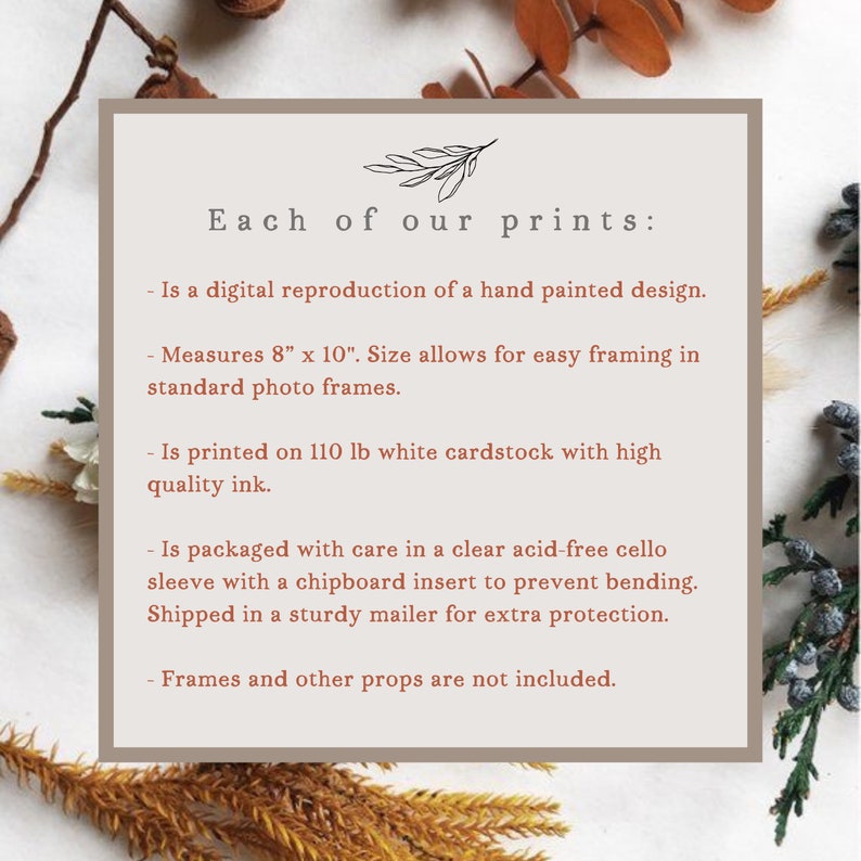 May include: A beige card with brown text describing the details of a print. The text reads "Each of our prints: - Is a digital reproduction of a hand painted design. - Measures 8" x 10". Size allows for easy framing in standard photo frames. - Is printed on 110 lb white cardstock with high quality ink. - Is packaged with care in a clear acid-free cello sleeve with a chipboard insert to prevent bending. Shipped in a sturdy mailer for extra protection. - Frames and other props are not included."
