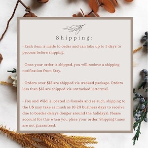 May include: Text on a white background with brown floral accents. The text reads "Shipping:" followed by a list of shipping details. Each item is made to order and can take up to 5 days to process before shipping. Once your order is shipped, you will receive a shipping notification from Etsy. Orders over $15 are shipped via tracked package. Orders less than $15 are shipped via untracked lettermail. Fox and Wild is located in Canada and as such, shipping to the US may take as much as 10-20 business days to receive due to border delays (longer around the holidays). Please account for this when you place your order. Shipping times are not guaranteed.