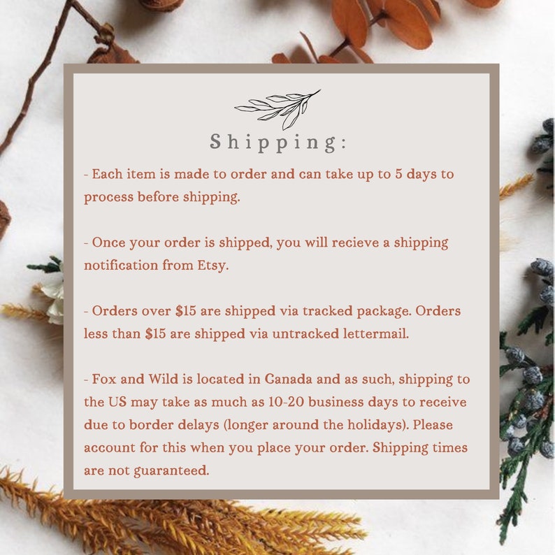 May include: Text on a white background with brown floral accents. The text reads "Shipping:" followed by a list of shipping details. Each item is made to order and can take up to 5 days to process before shipping. Once your order is shipped, you will receive a shipping notification from Etsy. Orders over $15 are shipped via tracked package. Orders less than $15 are shipped via untracked lettermail. Fox and Wild is located in Canada and as such, shipping to the US may take as much as 10-20 business days to receive due to border delays (longer around the holidays). Please account for this when you place your order. Shipping times are not guaranteed.