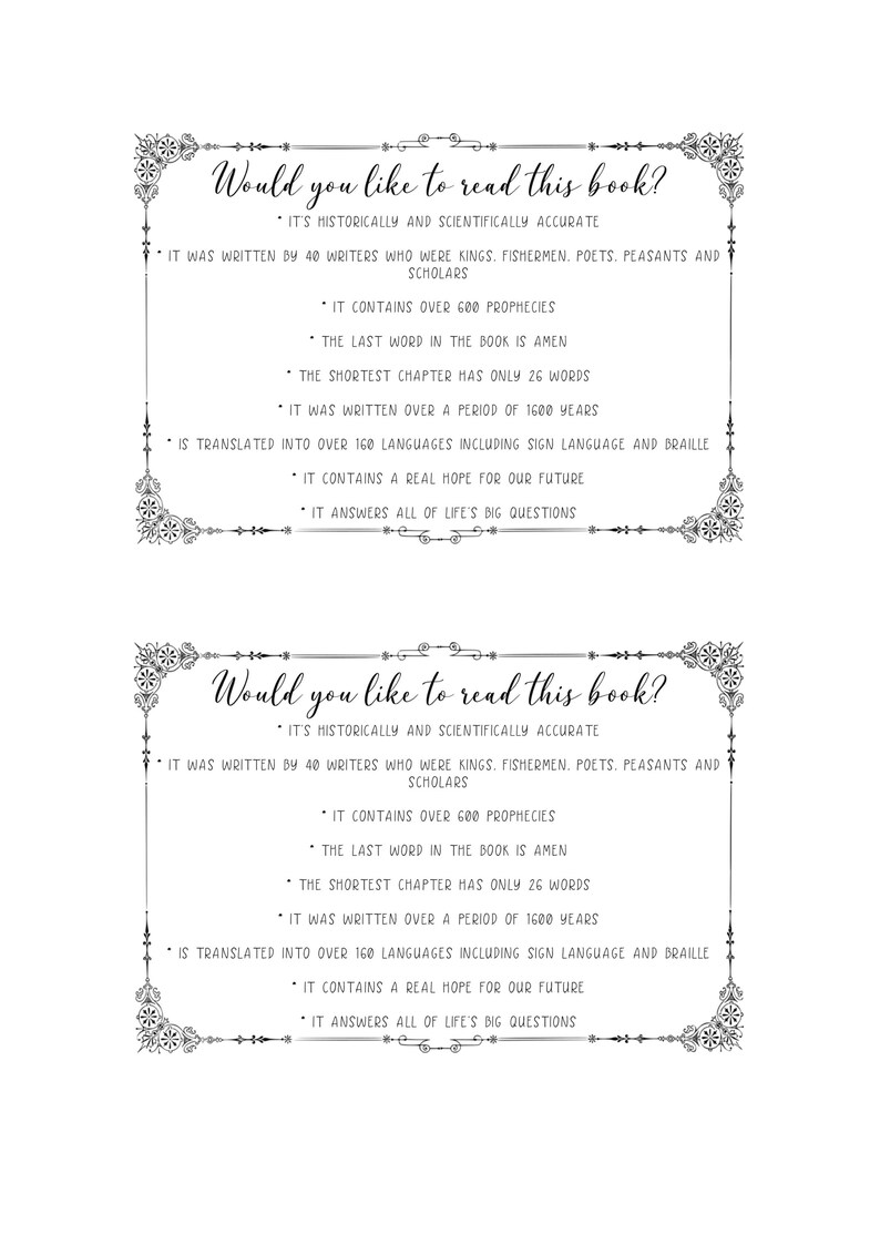 May include: Black and white image with a decorative border. The text "Would you like to read this book?" is at the top of the image. The text below the title lists reasons why someone might want to read the book. The text includes: "It's historically and scientifically accurate", "It was written by 40 writers who were kings, fishermen, poets, peasants and scholars", "It contains over 600 prophecies", "The last word in the book is Amen", "The shortest chapter has only 26 words", "It was written over a period of 1600 years", "Is translated into over 160 languages including sign language and Braille", "It contains a real hope for our future", and "It answers all of life's big questions".