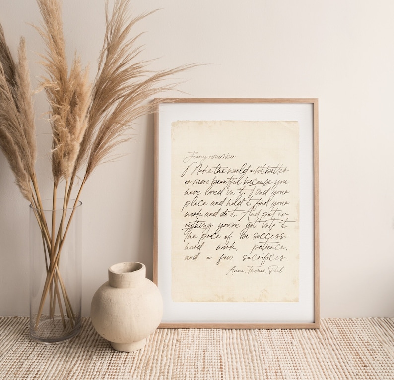 May include: A beige framed print with a handwritten quote on a vintage-looking paper background. The quote reads: "Finny remember Make the world a lot better or more beautiful because you have loved in it. Find your place and hold it. Find your work and do it. And put in everything you've got into it. The price of be success: hard work, patience, and a few sacrifices.  Ann Thornst, Ful"