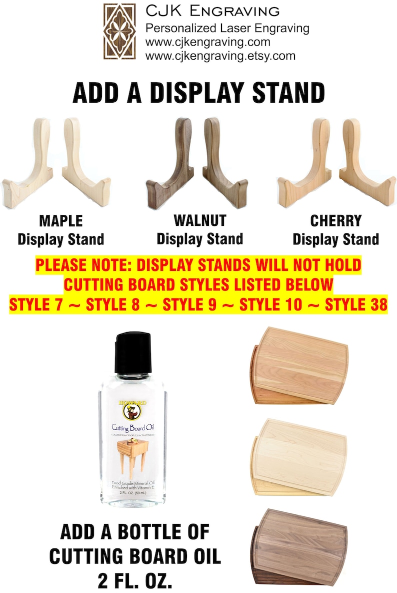 May include: Three wooden display stands in maple, walnut, and cherry wood. The stands are for displaying cutting boards. The text "PLEASE NOTE: DISPLAY STANDS WILL NOT HOLD CUTTING BOARD STYLES LISTED BELOW STYLE 7 ~ STYLE 8 ~ STYLE 9 ~ STYLE 10 ~ STYLE 38" is displayed below the stands. A bottle of cutting board oil is shown below the text. The bottle is labeled "Cutting Board Oil" and has a picture of a cutting board on it. The text "ADD A BOTTLE OF CUTTING BOARD OIL 2 FL. OZ." is displayed below the bottle.
