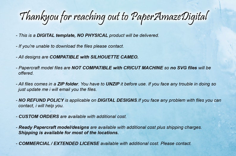 May include: Text on a blue background with the words "Thankyou for reaching out to Paper Amaze Digital". The text below explains that this is a digital template, no physical product will be delivered. It also explains that the designs are compatible with Silhouette Cameo, but not Cricut Machine. The text also explains that the files come in a ZIP folder and that there is no refund policy for digital designs.