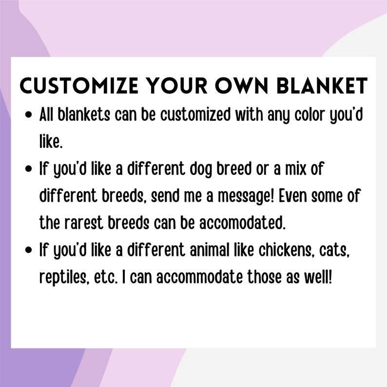 May include: Customize your own blanket with any color and animal you'd like.  You can choose from a variety of dog breeds, including rare breeds, or other animals like chickens, cats, and reptiles.