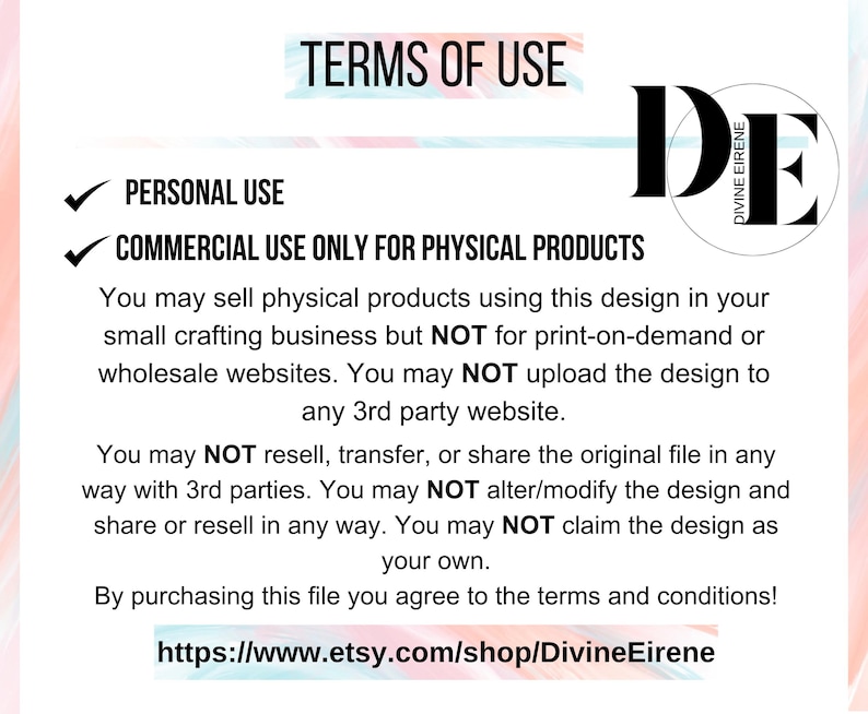 May include: Terms of use for a digital design. The text states that the design can be used for personal and commercial use for physical products only. It also states that the design cannot be used for print-on-demand or wholesale websites, or be uploaded to any third-party website. The design cannot be resold, transferred, or shared in any way. The design cannot be altered or modified, and the design cannot be claimed as your own. The text also includes a link to the Etsy shop where the design can be purchased.