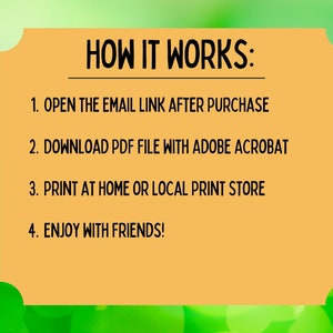 May include: A yellow rectangle with rounded corners and black text on a green background. The text reads "HOW IT WORKS:" followed by a numbered list of instructions: 1. OPEN THE EMAIL LINK AFTER PURCHASE, 2. DOWNLOAD PDF FILE WITH ADOBE ACROBAT, 3. PRINT AT HOME OR LOCAL PRINT STORE, 4. ENJOY WITH FRIENDS!